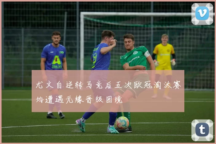 尤文自逆转马竞后五次欧冠淘汰赛均遭遇无缘晋级困境