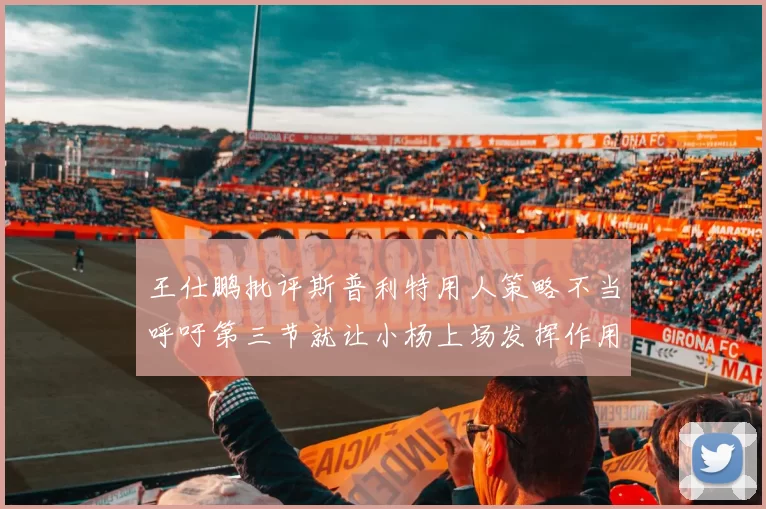 王仕鹏批评斯普利特用人策略不当呼吁第三节就让小杨上场发挥作用