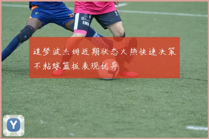 追梦波杰姆近期状态火热快速决策不粘球篮板表现优异